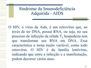 53
Síndrome da Imunodeficiência
Adquirida - AIDS
O HIV, o vírus da Aids, é um retrovírus que, ao
invés de ter DNA, possui RNA, ou seja, no seu
processo de infecção da célula T4 hospedeira tem
que transformar seu RNA em DNA. Essa
característica o torna muito variável, como todo
retrovírus. O HIV é da família lentivírus,
indicando que entre a infecção e a manifestação,
podem decorrer vários anos.
 