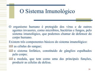 54
O Sistema Imunológico
O organismo humano é protegido dos vírus e de outros
agentes invasores, como micróbios, bactérias e fungos, pelo
sistema imunológico, que podemos chamar de defensor do
corpo humano.
Existem três componentes básicos do sistema imunológico:
as células do sangue;
o sistema linfático, constituído de gânglios espalhados
pelo corpo;
a medula, que tem como uma das principais funções,
produzir as células de defesa.
 