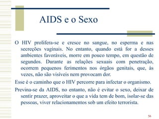 56
AIDS e o Sexo
O HIV prolifera-se e cresce no sangue, no esperma e nas
secreções vaginais. No entanto, quando está for a desses
ambientes favoráveis, morre em pouco tempo, em questão de
segundos. Durante as relações sexuais com penetração,
ocorrem pequenos ferimentos nos órgãos genitais, que, às
vezes, não são visíveis nem provocam dor.
Esse é o caminho que o HIV percorre para infectar o organismo.
Previna-se da AIDS, no entanto, não é evitar o sexo, deixar de
sentir prazer, aproveitar o que a vida tem de bom, isolar-se das
pessoas, viver relacionamentos sob um efeito terrorista.
 