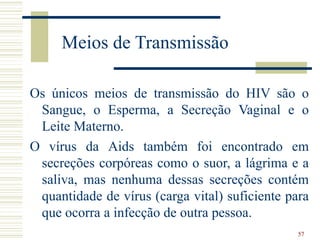 57
Meios de Transmissão
Os únicos meios de transmissão do HIV são o
Sangue, o Esperma, a Secreção Vaginal e o
Leite Materno.
O vírus da Aids também foi encontrado em
secreções corpóreas como o suor, a lágrima e a
saliva, mas nenhuma dessas secreções contém
quantidade de vírus (carga vital) suficiente para
que ocorra a infecção de outra pessoa.
 