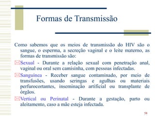 58
Formas de Transmissão
Como sabemos que os meios de transmissão do HIV são o
sangue, o esperma, a secreção vaginal e o leite materno, as
formas de transmissão são:
Sexual - Durante a relação sexual com penetração anal,
vaginal ou oral sem camisinha, com pessoas infectadas.
Sanguínea - Receber sangue contaminado, por meio de
transfusões, usando seringas e agulhas ou materiais
perfurocortantes, inseminação artificial ou transplante de
órgãos.
Vertical ou Perinatal - Durante a gestação, parto ou
aleitamento, caso a mãe esteja infectada.
 