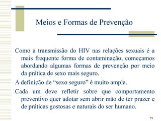 59
Meios e Formas de Prevenção
Como a transmissão do HIV nas relações sexuais é a
mais frequente forma de contaminação, começamos
abordando algumas formas de prevenção por meio
da prática de sexo mais seguro.
A definição de “sexo seguro” é muito ampla.
Cada um deve refletir sobre que comportamento
preventivo quer adotar sem abrir mão de ter prazer e
de práticas gostosas e naturais do ser humano.
 