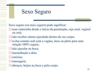 60
Sexo Seguro
Sexo seguro (ou mais seguro) pode significar:
usar camisinha desde o início da penetração, seja anal, vaginal
ou oral;
não receber sêmen ejaculado dentro do seu corpo;
evitar contato oral com a vagina, ânus ou pênis para uma
relação 100% segura;
não ejacular na boca;
masturbação a dois;
carícias;
massagem;
abraços, beijos na boca e pelo corpo.
 
