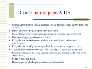 61
Como não se pega AIDS
 Usando camisinha em todo e qualquer tipo de relação sexual, seja vaginal, oral
ou anal;
 Dando abraço ou beijo em pessoa contaminada;
 Exigindo, nas transfusões, sangue analisado por exames de laboratório;
 Usando seringas e agulhas descartáveis;
 Exigindo uso de ferramentas médicas e odontológicas devidamente
esterilizadas;
 Exigindo a devida higiene de aparelhos de manicure, acumpuntura, etc.;
 Compartilhando roupas de cama, vaso sanitário ou utensílios domésticos;
 Nadando na mesma piscina ou sentando na mesma cadeira usada por pessoa
contaminada;
 Sendo picado por inseto;
 Doando sangue (desde que a agulha seja descartável).
 