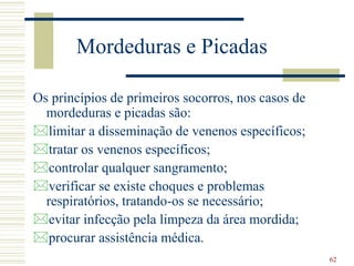 62
Mordeduras e Picadas
Os princípios de primeiros socorros, nos casos de
mordeduras e picadas são:
limitar a disseminação de venenos específicos;
tratar os venenos específicos;
controlar qualquer sangramento;
verificar se existe choques e problemas
respiratórios, tratando-os se necessário;
evitar infecção pela limpeza da área mordida;
procurar assistência médica.
 