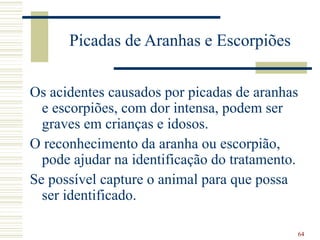 64
Picadas de Aranhas e Escorpiões
Os acidentes causados por picadas de aranhas
e escorpiões, com dor intensa, podem ser
graves em crianças e idosos.
O reconhecimento da aranha ou escorpião,
pode ajudar na identificação do tratamento.
Se possível capture o animal para que possa
ser identificado.
 