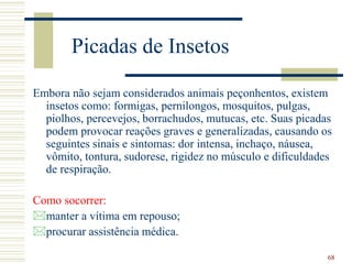 68
Picadas de Insetos
Embora não sejam considerados animais peçonhentos, existem
insetos como: formigas, pernilongos, mosquitos, pulgas,
piolhos, percevejos, borrachudos, mutucas, etc. Suas picadas
podem provocar reações graves e generalizadas, causando os
seguintes sinais e sintomas: dor intensa, inchaço, náusea,
vômito, tontura, sudorese, rigidez no músculo e dificuldades
de respiração.
Como socorrer:
manter a vítima em repouso;
procurar assistência médica.
 