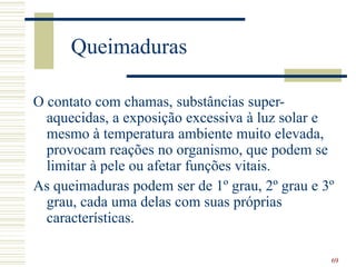 69
Queimaduras
O contato com chamas, substâncias super-
aquecidas, a exposição excessiva à luz solar e
mesmo à temperatura ambiente muito elevada,
provocam reações no organismo, que podem se
limitar à pele ou afetar funções vitais.
As queimaduras podem ser de 1º grau, 2º grau e 3º
grau, cada uma delas com suas próprias
características.
 