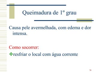 70
Queimadura de 1º grau
Causa pele avermelhada, com edema e dor
intensa.
Como socorrer:
resfriar o local com água corrente
 