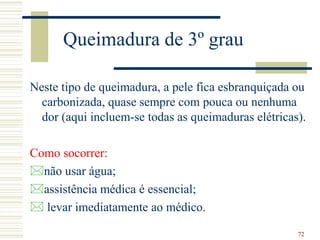 72
Queimadura de 3º grau
Neste tipo de queimadura, a pele fica esbranquiçada ou
carbonizada, quase sempre com pouca ou nenhuma
dor (aqui incluem-se todas as queimaduras elétricas).
Como socorrer:
não usar água;
assistência médica é essencial;
 levar imediatamente ao médico.
 