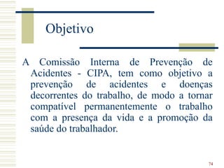 74
Objetivo
A Comissão Interna de Prevenção de
Acidentes - CIPA, tem como objetivo a
prevenção de acidentes e doenças
decorrentes do trabalho, de modo a tornar
compatível permanentemente o trabalho
com a presença da vida e a promoção da
saúde do trabalhador.
 