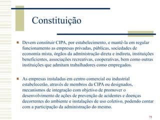 75
Constituição
Devem constituir CIPA, por estabelecimento, e mantê-la em regular
funcionamento as empresas privadas, públicas, sociedades de
economia mista, órgãos da administração direta e indireta, instituições
beneficientes, associações recreativas, cooperativas, bem como outras
instituições que admitam trabalhadores como empregados.
As empresas instaladas em centro comercial ou industrial
estabelecerão, através de membros da CIPA ou designados,
mecanismos de integração com objetivo de promover o
desenvolvimento de ações de prevenção de acidentes e doenças
decorrentes do ambiente e instalações de uso coletivo, podendo contar
com a participação da administração do mesmo.
 