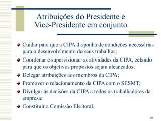 80
Atribuições do Presidente e
Vice-Presidente em conjunto
Cuidar para que a CIPA disponha de condições necessárias
para o desenvolvimento de seus trabalhos;
Coordenar e supervisionar as atividades da CIPA, zelando
para que os objetivos propostos sejam alcançados;
Delegar atribuições aos membros da CIPA;
Promover o relacionamento da CIPA com o SESMT;
Divulgar as decisões da CIPA a todos os trabalhadores da
empresa;
Constituir a Comissão Eleitoral.
 