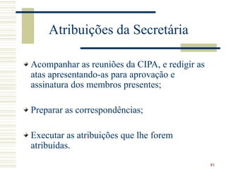 81
Atribuições da Secretária
Acompanhar as reuniões da CIPA, e redigir as
atas apresentando-as para aprovação e
assinatura dos membros presentes;
Preparar as correspondências;
Executar as atribuições que lhe forem
atribuídas.
 