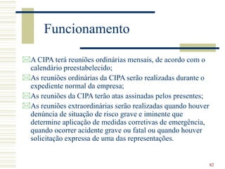 82
Funcionamento
A CIPA terá reuniões ordinárias mensais, de acordo com o
calendário preestabelecido;
As reuniões ordinárias da CIPA serão realizadas durante o
expediente normal da empresa;
As reuniões da CIPA terão atas assinadas pelos presentes;
As reuniões extraordinárias serão realizadas quando houver
denúncia de situação de risco grave e iminente que
determine aplicação de medidas corretivas de emergência,
quando ocorrer acidente grave ou fatal ou quando houver
solicitação expressa de uma das representações.
 