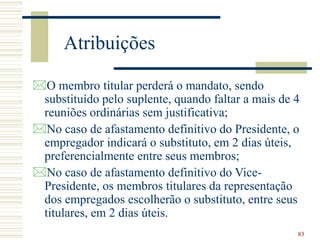 83
Atribuições
O membro titular perderá o mandato, sendo
substituído pelo suplente, quando faltar a mais de 4
reuniões ordinárias sem justificativa;
No caso de afastamento definitivo do Presidente, o
empregador indicará o substituto, em 2 dias úteis,
preferencialmente entre seus membros;
No caso de afastamento definitivo do Vice-
Presidente, os membros titulares da representação
dos empregados escolherão o substituto, entre seus
titulares, em 2 dias úteis.
 