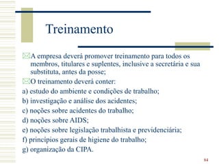 84
Treinamento
A empresa deverá promover treinamento para todos os
membros, titulares e suplentes, inclusive a secretária e sua
substituta, antes da posse;
O treinamento deverá conter:
a) estudo do ambiente e condições de trabalho;
b) investigação e análise dos acidentes;
c) noções sobre acidentes do trabalho;
d) noções sobre AIDS;
e) noções sobre legislação trabalhista e previdenciária;
f) princípios gerais de higiene do trabalho;
g) organização da CIPA.
 