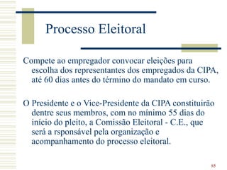 85
Processo Eleitoral
Compete ao empregador convocar eleições para
escolha dos representantes dos empregados da CIPA,
até 60 dias antes do término do mandato em curso.
O Presidente e o Vice-Presidente da CIPA constituirão
dentre seus membros, com no mínimo 55 dias do
início do pleito, a Comissão Eleitoral - C.E., que
será a rsponsável pela organização e
acompanhamento do processo eleitoral.
 