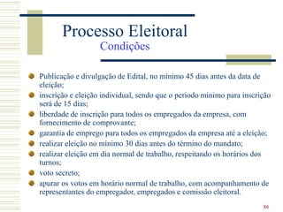 86
Publicação e divulgação de Edital, no mínimo 45 dias antes da data de
eleição;
inscrição e eleição individual, sendo que o período mínimo para inscrição
será de 15 dias;
liberdade de inscrição para todos os empregados da empresa, com
fornecimento de comprovante;
garantia de emprego para todos os empregados da empresa até a eleição;
realizar eleição no mínimo 30 dias antes do término do mandato;
realizar eleição em dia normal de trabalho, respeitando os horários dos
turnos;
voto secreto;
apurar os votos em horário normal de trabalho, com acompanhamento de
representantes do empregador, empregados e comissão eleitoral.
Processo Eleitoral
Condições
 