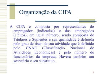 9
Organização da CIPA
A CIPA é composta por representantes do
empregador (indicados) e dos empregados
(eleitos), em igual número, sendo composta de
Titulares e Suplentes e sua quantidade é definida
pelo grau de risco de sua atividade que é definido
pelo CNAE (Classificação Nacional de
Atividades Econômicas) e pelo número de
funcionários da empresa. Haverá também um
secretário e seu substituto.
 