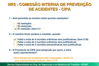 7 – Será permitida ao membro eleito quantas reeleições? (  )  02 reeleições ; (  )  03 reeleições ; (  x )  01 reeleição; (item 5.7 ) 8 – O membro titular perderá o mandato, quando : ( x  )  Faltar a mais de 4 reuniões ordinárias sem justificativas; (item 5.30) (  )  Faltar a mais de 3 reuniões ordinárias sem justificativas; (  )  Faltar a mais de 4 reuniões extraordinárias sem justificativas. 9 – O Presidente da CIPA será designado por quem, e entre  quais representantes? Será designado anualmente pelo empregador, dentre os  seus representantes titulares. (item 5.11) NR5 - COMISSÃO INTERNA DE PREVENÇÃO DE ACIDENTES - CIPA 