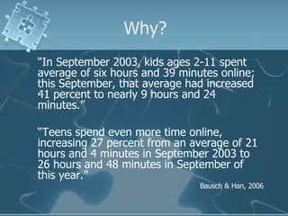 Why? “ In September 2003, kids ages 2-11 spent average of six hours and 39 minutes online; this September, that average had increased 41 percent to nearly 9 hours and 24 minutes.”  “ Teens spend even more time online, increasing 27 percent from an average of 21 hours and 4 minutes in September 2003 to 26 hours and 48 minutes in September of this year.” Bausch & Han, 2006 