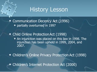 History Lesson Communication Decency Act (1996) partially overturned in 1997 Child Online Protection Act (1998) An injunction was placed on this law in 1998. The injunction has been upheld in 1999, 2004, and 2007. Children’s Online Privacy Protection Act (1998) Children’s Internet Protection Act (2000) 