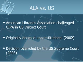 ALA vs. US American Libraries Association challenged CIPA in US District Court Originally deemed unconstitutional (2002) Decision overruled by the US Supreme Court (2003) 