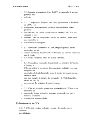 POP-RH6201 REV 00 PÁGINA 2 DE 3
 5.7. O mandato dos membros eleitos da CIPA terá a duração de um ano,
permitida uma
 reeleição.

 5.11. O empregador designará entre seus representantes o Presidente
da CIPA, e os
 representantes dos empregados escolherão entre os titulares o vice-
presidente
 Será indicado, de comum acordo com os membros da CIPA, um
secretário e seu
 substituto, entre os componentes ou não da comissão, sendo neste
caso necessária a
 concordância do empregador.

 5.14. Empossados os membros da CIPA, o Órgão/Repartição deverá
protocolizar, em até
 dez dias, na unidade descentralizada do Ministério do Trabalho, cópias das
atas de eleição
 e de posse e o calendário anual das reuniões ordinárias.

 5.15. Protocolizada na unidade descentralizada do Ministério do Trabalho
e Emprego, a
 CIPA não poderá ter seu número de representantes reduzido, bem como
não poderá ser
 desativada pelo Órgão/Repartição, antes do término do mandato de seus
membros, ainda
 que haja redução do número de empregados do Órgão/Repartição,
exceto no caso de
 encerramento das atividades do estabelecimento.

 5.17. Cabe ao empregador proporcionar aos membros da CIPA os meios
necessários ao
 desempenho de suas atribuições, garantindo tempo suficiente para a
realização das tarefas
 constantes no plano de trabalho..
3.3. Funcionamento da CIPA
5.23. A CIPA terá reuniões ordinárias mensais, de acordo com o
calendário
preestabelecido.
 