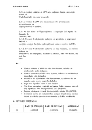 POP-RH6201 REV 00 PÁGINA 3 DE 3
5.24. As reuniões ordinárias da CIPA serão realizadas durante o expediente
normal do
Órgão/Repartição e em local apropriado.
5.25. As reuniões da CIPA terão atas assinadas pelos presentes com
encaminhamento de
cópias para todos os membros.
5.26. As atas ficarão no Órgão/Repartição à disposição dos Agentes da
Inspeção do
Trabalho – AIT.
5.31.1. No caso de afastamento definitivo do presidente, o empregador
indicará o
substituto, em dois dias úteis, preferencialmente entre os membros da CIPA.
5.31.2. No caso de afastamento definitivo do vice-presidente, os membros
titulares da
representação dos empregados, escolherão o substituto, entre seus titulares, em
dois dias
úteis.
3.4.
 Verificar se todas as portas das salas estão fechadas, as luzes e ar
condicionados estão desligados;
 Verificar se os almoxarifados estão fechados, as luzes e ar condicionados
da produção estão desligados;
 Recolher o lixo do refeitório e das áreas externas, ao colocar o lixo na
calçada, manter sempre os portões fechados;
 Regar todo o jardim e varrer as áreas externas;
 Não deixar mangueiras e materiais de limpeza (balde, vassoura, rodo, pá,
etc), espalhados, após o uso guardar no local apropriado;
 Registrar diariamente o check list das atividades diárias RQ-AD 7201;
 Comunicar à chefia em caráter imediato qualquer irregularidade ocorrida
durante seu plantão, para que sejam tomadas as devidas providências.
4. REVISÕES EFETUADAS
DATA DE EMISSÃO DATA DE REVISÃO ALTERAÇÃO
00 15/05/2012 24 MESES EMISSÃO
 