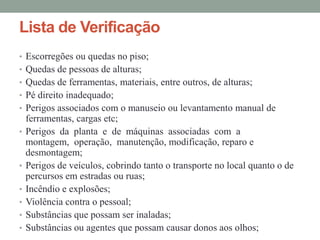 Lista de Verificação
• Escorregões ou quedas no piso;
• Quedas de pessoas de alturas;
• Quedas de ferramentas, materiais, entre outros, de alturas;
• Pé direito inadequado;
• Perigos associados com o manuseio ou levantamento manual de
    ferramentas, cargas etc;
•   Perigos da planta e de máquinas associadas com a
    montagem, operação, manutenção, modificação, reparo e
    desmontagem;
•   Perigos de veículos, cobrindo tanto o transporte no local quanto o de
    percursos em estradas ou ruas;
•   Incêndio e explosões;
•   Violência contra o pessoal;
•   Substâncias que possam ser inaladas;
•   Substâncias ou agentes que possam causar donos aos olhos;
 
