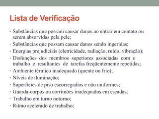 Lista de Verificação
• Substâncias que possam causar danos ao entrar em contato ou
    serem absorvidas pela pele;
•   Substâncias que possam causar danos sendo ingeridas;
•   Energias prejudiciais (eletricidade, radiação, ruído, vibração);
•   Disfunções dos membros superiores associadas com o
    trabalho e resultantes de tarefas freqüentemente repetidas;
•   Ambiente térmico inadequado (quente ou frio);
•   Níveis de iluminação;
•   Superfícies de piso escorregadias e não uniformes;
•   Guarda-corpos ou corrimões inadequados em escadas;
•   Trabalho em turno noturno;
•   Ritmo acelerado de trabalho;
 