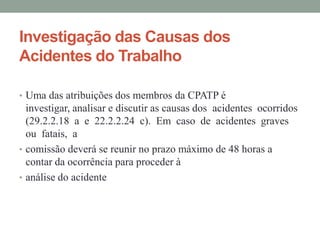 Investigação das Causas dos
Acidentes do Trabalho

• Uma das atribuições dos membros da CPATP é
  investigar, analisar e discutir as causas dos acidentes ocorridos
  (29.2.2.18 a e 22.2.2.24 c). Em caso de acidentes graves
  ou fatais, a
• comissão deverá se reunir no prazo máximo de 48 horas a
  contar da ocorrência para proceder à
• análise do acidente
 