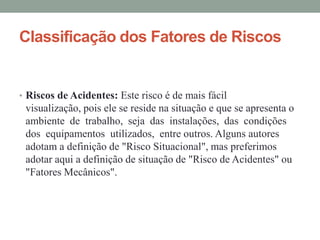 Classificação dos Fatores de Riscos


• Riscos de Acidentes: Este risco é de mais fácil
 visualização, pois ele se reside na situação e que se apresenta o
 ambiente de trabalho, seja das instalações, das condições
 dos equipamentos utilizados, entre outros. Alguns autores
 adotam a definição de "Risco Situacional", mas preferimos
 adotar aqui a definição de situação de "Risco de Acidentes" ou
 "Fatores Mecânicos".
 