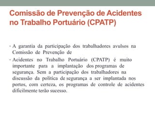 Comissão de Prevenção de Acidentes
no Trabalho Portuário (CPATP)

• A garantia da participação dos trabalhadores avulsos na
  Comissão de Prevenção de
• Acidentes no Trabalho Portuário (CPATP) é muito
  importante para a implantação dos programas de
  segurança. Sem a participação dos trabalhadores na
  discussão da política de segurança a ser implantada nos
  portos, com certeza, os programas de controle de acidentes
  dificilmente terão sucesso.
 