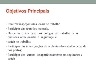 Objetivos Principais

• Realizar inspeções nos locais de trabalho
• Participar das reuniões mensais,
• Despertar o interesse dos colegas de trabalho pelas
  questões relacionadas à segurança e
• saúde no trabalho;
• Participar das investigações de acidentes do trabalho ocorrida
  nos portos;
• Participar dos cursos de aperfeiçoamento em segurança e
  saúde
 