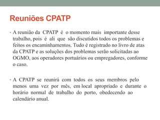 Reuniões CPATP
• A reunião da CPATP é o momento mais importante desse
 trabalho, pois é ali que são discutidos todos os problemas e
 feitos os encaminhamentos. Tudo é registrado no livro de atas
 da CPATP e as soluções dos problemas serão solicitadas ao
 OGMO, aos operadores portuários ou empregadores, conforme
 o caso.

• A CPATP se reunirá com todos os seus membros pelo
 menos uma vez por mês, em local apropriado e durante o
 horário normal de trabalho do porto, obedecendo ao
 calendário anual.
 