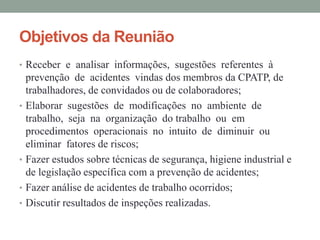 Objetivos da Reunião
• Receber e analisar informações, sugestões referentes à
    prevenção de acidentes vindas dos membros da CPATP, de
    trabalhadores, de convidados ou de colaboradores;
•   Elaborar sugestões de modificações no ambiente de
    trabalho, seja na organização do trabalho ou em
    procedimentos operacionais no intuito de diminuir ou
    eliminar fatores de riscos;
•   Fazer estudos sobre técnicas de segurança, higiene industrial e
    de legislação específica com a prevenção de acidentes;
•   Fazer análise de acidentes de trabalho ocorridos;
•   Discutir resultados de inspeções realizadas.
 