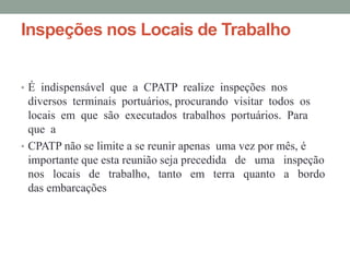 Inspeções nos Locais de Trabalho


• É indispensável que a CPATP realize inspeções nos
  diversos terminais portuários, procurando visitar todos os
  locais em que são executados trabalhos portuários. Para
  que a
• CPATP não se limite a se reunir apenas uma vez por mês, é
  importante que esta reunião seja precedida de uma inspeção
  nos locais de trabalho, tanto em terra quanto a bordo
  das embarcações
 