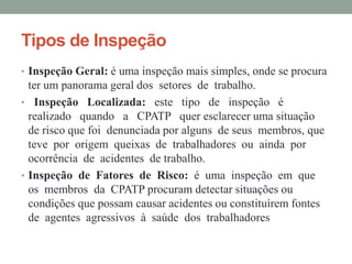 Tipos de Inspeção
• Inspeção Geral: é uma inspeção mais simples, onde se procura
  ter um panorama geral dos setores de trabalho.
• Inspeção Localizada: este tipo de inspeção é
  realizado quando a CPATP quer esclarecer uma situação
  de risco que foi denunciada por alguns de seus membros, que
  teve por origem queixas de trabalhadores ou ainda por
  ocorrência de acidentes de trabalho.
• Inspeção de Fatores de Risco: é uma inspeção em que
  os membros da CPATP procuram detectar situações ou
  condições que possam causar acidentes ou constituírem fontes
  de agentes agressivos à saúde dos trabalhadores
 