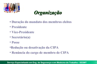 Organização
  • Duração do mandato dos membros eleitos
  • Presidente
  • Vice-Presidente
  • Secretário(a)
  • Posse
  •Redução ou desativação da CIPA
  • Renúncia do cargo de membro de CIPA

Serviço Especializado em Eng. de Segurança e em Medicina do Trabalho - SESMT
 