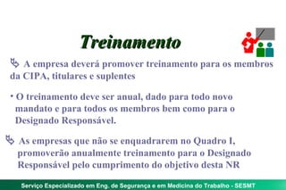 Treinamento
  A empresa deverá promover treinamento para os membros
 da CIPA, titulares e suplentes

 • O treinamento deve ser anual, dado para todo novo
   mandato e para todos os membros bem como para o
   Designado Responsável.

 As empresas que não se enquadrarem no Quadro I,
  promoverão anualmente treinamento para o Designado
  Responsável pelo cumprimento do objetivo desta NR

   Serviço Especializado em Eng. de Segurança e em Medicina do Trabalho - SESMT
 