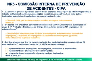 NR5 - COMISSÃO INTERNA DE PREVENÇÃO
              DE ACIDENTES - CIPA
1 – As empresas privadas e públicas, sociedades de economia mista, órgãos da administração direta e
indireta, instituições beneficentes, associações recreativas, cooperativas, bem como outras
instituições que admitam trabalhadores como empregados deverão:

    • Constituir CIPA, por estabelecimento e mantê-la em regular funcionamento;
    (Item 5.2)
2 – De acordo com o Quadro I, como será dimensionada a CIPA de uma empresa classificada no
grupo C-17, Produção e Distribuição de Energia Elétrica, tendo a mesma 101 empregados no
estabelecimento?

   • Composta por 4 representantes titulares do empregador, 4 representantes titulares dos
   empregados, 3 suplentes do empregador e 3 suplentes dos empregados; (quadro I)
   •Nota: Não haverá suplência específica;

3 – Em Uma empresa que tiver no mesmo município dois estabelecimentos, um com mais de 20
empregados (c-17) e outro com menos de 20, a CIPA será composta por:

   ( ) representantes dos empregados, do empregador , convidados e empreiteiras;
   ( ) representantes do empregador e dos empregados;
   (x ) representantes do empregador, dos empregados e designados;
   (item 5.6 e 5.6.4)
     Serviço Especializado em Eng. de Segurança e em Medicina do Trabalho - SESMT
 
