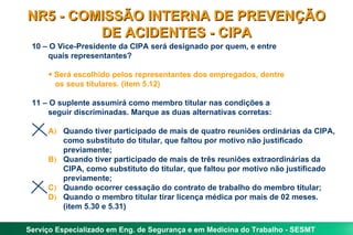 NR5 - COMISSÃO INTERNA DE PREVENÇÃO
         DE ACIDENTES - CIPA
 10 – O Vice-Presidente da CIPA será designado por quem, e entre
     quais representantes?

     • Será escolhido pelos representantes dos empregados, dentre
       os seus titulares. (item 5.12)

 11 – O suplente assumirá como membro titular nas condições a
     seguir discriminadas. Marque as duas alternativas corretas:

     A) Quando tiver participado de mais de quatro reuniões ordinárias da CIPA,
        como substituto do titular, que faltou por motivo não justificado
        previamente;
     B) Quando tiver participado de mais de três reuniões extraordinárias da
        CIPA, como substituto do titular, que faltou por motivo não justificado
        previamente;
     C) Quando ocorrer cessação do contrato de trabalho do membro titular;
     D) Quando o membro titular tirar licença médica por mais de 02 meses.
        (item 5.30 e 5.31)

Serviço Especializado em Eng. de Segurança e em Medicina do Trabalho - SESMT
 