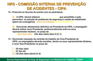 NR5 - COMISSÃO INTERNA DE PREVENÇÃO
         DE ACIDENTES - CIPA
 12 – Preencha as lacunas de acordo com os parênteses:

     A) A CIPA deverá elaborar                        que possibilite a ação
     preventiva na solução de problemas de segurança e saúde do trabalhador
     (plano de contingência - plano de trabalho). (item 5.16 letra b)

     B) Ocorrendo afastamento definitivo do Presidente da CIPA, o empregador
     deverá indicar novo Presidente, preferencialmente entre os seus
     representantes titulares, no prazo de                  .
         ( dois dias úteis – três dias úteis) (item 5.31.1)

 13 - Ocorrendo cessação de contrato de trabalho do Vice-Presidente da
      CIPA, os empregados deverão escolher, dentre os seus representantes titulares,
      o novo Vice-Presidente no prazo de:

     ( ) 03 dias úteis
     ( ) 01 dia útil
     (X ) 02 dias úteis (item5.31.2)

Serviço Especializado em Eng. de Segurança e em Medicina do Trabalho - SESMT
 
