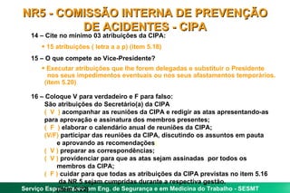 NR5 - COMISSÃO INTERNA DE PREVENÇÃO
         DE ACIDENTES - CIPA
   14 – Cite no mínimo 03 atribuições da CIPA:
      • 15 atribuições ( letra a a p) (item 5.18)
   15 – O que compete ao Vice-Presidente?
      • Executar atribuições que lhe forem delegadas e substituir o Presidente
        nos seus impedimentos eventuais ou nos seus afastamentos temporários.
       (item 5.20)

   16 – Coloque V para verdadeiro e F para falso:
        São atribuições do Secretário(a) da CIPA
        ( V ) acompanhar as reuniões da CIPA e redigir as atas apresentando-as
        para aprovação e assinatura dos membros presentes;
        ( F ) elaborar o calendário anual de reuniões da CIPA;
        (V/F) participar das reuniões da CIPA, discutindo os assuntos em pauta
            e aprovando as recomendações;
        ( V ) preparar as correspondências;
        ( V ) providenciar para que as atas sejam assinadas por todos os
            membros da CIPA;
        ( F ) cuidar para que todas as atribuições da CIPA previstas no item 5.16
             da NR 5 sejam cumpridas durante a respectiva gestão.
Serviço Especializado em Eng. de Segurança e em Medicina do Trabalho - SESMT
            (item 5.22)
 