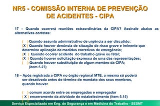 NR5 - COMISSÃO INTERNA DE PREVENÇÃO
         DE ACIDENTES - CIPA
 17 – Quando ocorrerá reuniões extraordinárias da CIPA? Assinale abaixo as
 alternativas corretas:

     ( ) Quando assunto administrativo de urgência a ser discutido;
     (X ) Quando houver denúncia de situação de risco grave e iminente que
     determine aplicação de medidas corretivas de emergência;
     (X ) Quando ocorrer acidente do trabalho grave ou fatal;
     (X ) Quando houver solicitação expressa de uma das representações;
     ( ) Quando houver substituição de algum membro da CIPA;
          (item 5.27)

 18 – Após registrada a CIPA no órgão regional MTE, a mesma só poderá
     ser desativada antes do término do mandato dos seus membros,
     quando houver:

     ( ) comum acordo entre os empregados e empregador
     ( X ) encerramento da atividade do estabelecimento (item 5.15)
     ( ) mais de 2 anos sem acidentes no estabelecimento.
Serviço Especializado em Eng. de Segurança e em Medicina do Trabalho - SESMT
 