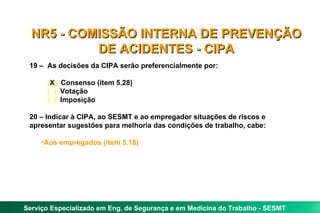 NR5 - COMISSÃO INTERNA DE PREVENÇÃO
           DE ACIDENTES - CIPA
 19 – As decisões da CIPA serão preferencialmente por:

      (X) Consenso (item 5.28)
      ( ) Votação
      ( ) Imposição

 20 – Indicar à CIPA, ao SESMT e ao empregador situações de riscos e
 apresentar sugestões para melhoria das condições de trabalho, cabe:

     •Aos empregados (item 5.18)




Serviço Especializado em Eng. de Segurança e em Medicina do Trabalho - SESMT
 