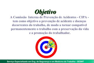 Objetivo
   A Comissão Interna de Prevenção de Acidentes - CIPA -
    tem como objetivo a prevenção de acidente e doenças
    decorrentes do trabalho, de modo a tornar compatível
   permanentemente o trabalho com a preservação da vida
                e a promoção do trabalhador.




Serviço Especializado em Eng. de Segurança e em Medicina do Trabalho - SESMT
 