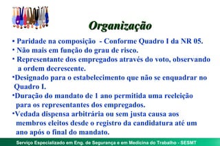 Organização
• Paridade na composição - Conforme Quadro I da NR 05.
• Não mais em função do grau de risco.
• Representante dos empregados através do voto, observando
   a ordem decrescente.
•Designado para o estabelecimento que não se enquadrar no
 Quadro I.
•Duração do mandato de 1 ano permitida uma reeleição
  para os representantes dos empregados.
•Vedada dispensa arbitrária ou sem justa causa aos
  membros eleitos desde o registro da candidatura até um
  ano após o final do mandato.
 Serviço Especializado em Eng. de Segurança e em Medicina do Trabalho - SESMT
 